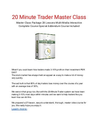 20 Minute Trader Master Class
Master Class Package 28 Lessons Multi-Media Interactive
Complete Course Special Addendum Course Included
Master Class Package
What if you could learn how traders made 3-10% profit on their investment PER
DAY?
The stock market has always held an appeal as a way to make a lot of money
very quickly.
The sad truth is that 80% of day traders lose money over the course of a year
with an average loss of 36%.
We were in that group too. But with the 20-Minute Trader system we have been
making 3-10% most days within minutes and we want to help traders like you
learn how we did this.
We prepared a 27-lesson, easy-to-understand, thorough, master video course for
you. We really hope you enjoy it.
Learn more-
 