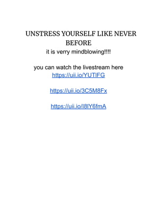 UNSTRESS YOURSELF LIKE NEVER
BEFORE
it is verry mindblowing!!!!
you can watch the livestream here
https://uii.io/YUTlFG
https://uii.io/3C5M8Fx
https://uii.io/I8lY6fmA
 