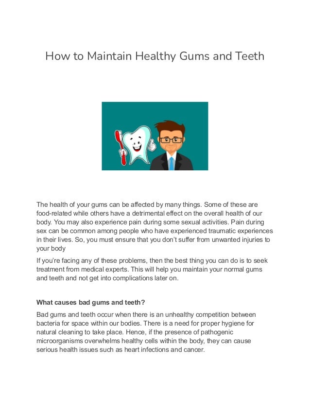 How to Maintain Healthy Gums and Teeth
The health of your gums can be affected by many things. Some of these are
food-related while others have a detrimental effect on the overall health of our
body. You may also experience pain during some sexual activities. Pain during
sex can be common among people who have experienced traumatic experiences
in their lives. So, you must ensure that you don’t suffer from unwanted injuries to
your body
If you’re facing any of these problems, then the best thing you can do is to seek
treatment from medical experts. This will help you maintain your normal gums
and teeth and not get into complications later on.
What causes bad gums and teeth?
Bad gums and teeth occur when there is an unhealthy competition between
bacteria for space within our bodies. There is a need for proper hygiene for
natural cleaning to take place. Hence, if the presence of pathogenic
microorganisms overwhelms healthy cells within the body, they can cause
serious health issues such as heart infections and cancer.
 