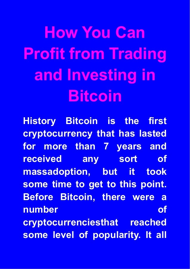 How You Can
Profit from Trading
and Investing in
Bitcoin
History Bitcoin is the first
cryptocurrency that has lasted
for more than 7 years and
received any sort of
massadoption, but it took
some time to get to this point.
Before Bitcoin, there were a
number of
cryptocurrenciesthat reached
some level of popularity. It all
 