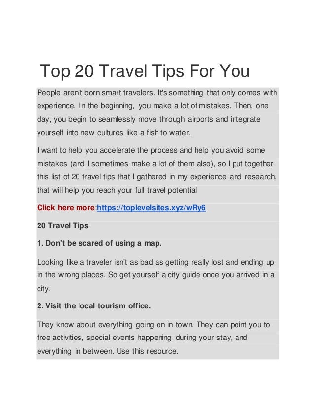 Top 20 Travel Tips For You
People aren't born smart travelers. It's something that only comes with
experience. In the beginning, you make a lot of mistakes. Then, one
day, you begin to seamlessly move through airports and integrate
yourself into new cultures like a fish to water.
I want to help you accelerate the process and help you avoid some
mistakes (and I sometimes make a lot of them also), so I put together
this list of 20 travel tips that I gathered in my experience and research,
that will help you reach your full travel potential
Click here more:https://toplevelsites.xyz/wRy6
20 Travel Tips
1. Don't be scared of using a map.
Looking like a traveler isn't as bad as getting really lost and ending up
in the wrong places. So get yourself a city guide once you arrived in a
city.
2. Visit the local tourism office.
They know about everything going on in town. They can point you to
free activities, special events happening during your stay, and
everything in between. Use this resource.
 