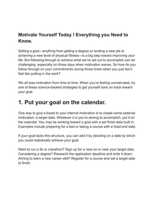Motivate Yourself Today ! Everything you Need to
Know.
Setting a goal—anything from getting a degree or landing a new job to
achieving a new level of physical fitness—is a big step toward improving your
life. But following through to achieve what we’ve set out to accomplish can be
challenging, especially on those days when motivation wanes. So how do you
follow through on your commitments during those times when you just don’t
feel like putting in the work?
We all lose motivation from time to time. When you’re feeling unmotivated, try
one of these science-backed strategies to get yourself back on track toward
your goal.
1. Put your goal on the calendar.
One way to give a boost to your internal motivation is to create some external
motivation: a target date. Whatever it is you’re aiming to accomplish, put it on
the calendar. You may be working toward a goal with a set finish date built in.
Examples include preparing for a test or taking a course with a fixed end date.
If your goal lacks this structure, you can add it by deciding on a date by which
you could realistically achieve your goal.
Want to run a 5k or marathon? Sign up for a race on or near your target date.
Considering a degree? Research the application deadline and write it down.
Aiming to learn a new career skill? Register for a course and set a target date
to finish.
 