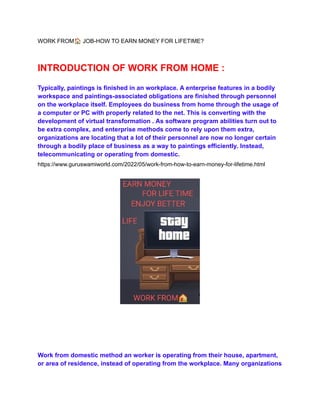 WORK FROM🏠JOB-HOW TO EARN MONEY FOR LIFETIME?
INTRODUCTION OF WORK FROM HOME :
Typically, paintings is finished in an workplace. A enterprise features in a bodily
workspace and paintings-associated obligations are finished through personnel
on the workplace itself. Employees do business from home through the usage of
a computer or PC with properly related to the net. This is converting with the
development of virtual transformation . As software program abilities turn out to
be extra complex, and enterprise methods come to rely upon them extra,
organizations are locating that a lot of their personnel are now no longer certain
through a bodily place of business as a way to paintings efficiently. Instead,
telecommunicating or operating from domestic.
https://www.guruswamiworld.com/2022/05/work-from-how-to-earn-money-for-lifetime.html
Work from domestic method an worker is operating from their house, apartment,
or area of residence, instead of operating from the workplace. Many organizations
 