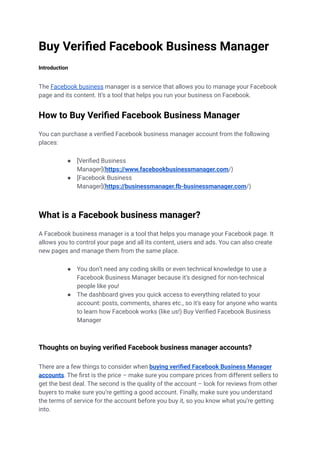 Buy Verified Facebook Business Manager
Introduction
The Facebook business manager is a service that allows you to manage your Facebook
page and its content. It’s a tool that helps you run your business on Facebook.
How to Buy Verified Facebook Business Manager
You can purchase a verified Facebook business manager account from the following
places:
● [Verified Business
Manager](https://www.facebookbusinessmanager.com/)
● [Facebook Business
Manager](https://businessmanager.fb-businessmanager.com/)
What is a Facebook business manager?
A Facebook business manager is a tool that helps you manage your Facebook page. It
allows you to control your page and all its content, users and ads. You can also create
new pages and manage them from the same place.
● You don’t need any coding skills or even technical knowledge to use a
Facebook Business Manager because it’s designed for non-technical
people like you!
● The dashboard gives you quick access to everything related to your
account: posts, comments, shares etc., so it’s easy for anyone who wants
to learn how Facebook works (like us!) Buy Verified Facebook Business
Manager
Thoughts on buying verified Facebook business manager accounts?
There are a few things to consider when buying verified Facebook Business Manager
accounts. The first is the price – make sure you compare prices from different sellers to
get the best deal. The second is the quality of the account – look for reviews from other
buyers to make sure you’re getting a good account. Finally, make sure you understand
the terms of service for the account before you buy it, so you know what you’re getting
into.
 