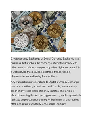Cryptocurrency Exchange or Digital Currency Exchange is a
business that involves the exchange of cryptocurrency with
other assets such as money or any other digital currency. It is
a web service that provides electronic transactions in
electronic forms and taking fees for them.
Any transactions or operations to Digital Currency Exchange
can be made through debit and credit cards, postal money
order or any other kinds of money transfer. This article is
about discussing the various cryptocurrency exchanges which
facilitate crypto currency trading for beginners and what they
offer in terms of availability, ease of use, security,
 