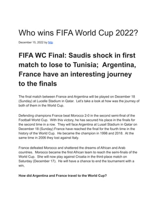 Who wins FIFA World Cup 2022?
December 15, 2022 by Nilp
FIFA WC Final: Saudis shock in first
match to lose to Tunisia; Argentina,
France have an interesting journey
to the finals
The final match between France and Argentina will be played on December 18
(Sunday) at Lucelle Stadium in Qatar. Let’s take a look at how was the journey of
both of them in the World Cup.
Defending champions France beat Morocco 2-0 in the second semi-final of the
Football World Cup. With this victory, he has secured his place in the finals for
the second time in a row. They will face Argentina at Lusail Stadium in Qatar on
December 18 (Sunday) France have reached the final for the fourth time in the
history of the World Cup. He became the champion in 1998 and 2018. At the
same time in 2006 they lost against Italy.
France defeated Morocco and shattered the dreams of African and Arab
countries. Morocco became the first African team to reach the semi-finals of the
World Cup. She will now play against Croatia in the third-place match on
Saturday (December 17). He will have a chance to end the tournament with a
win,
How did Argentina and France travel to the World Cup?
 