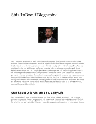 Shia LaBeouf Biography
Shia LaBeouf is an American actor, best-known for enjoying Louis Stevens in the famous Disney
Channel collection Even Stevens for which he bagged in the Emmy Award. Popular amongst women,
this handsome and charming actor was once solid in the lead position in the famous Transformers
movie series. He has additionally performed essential roles in arthouse movies like Wall Street:
Money Never Sleeps and The Company You Keep to identify a few. His performing profession took
off when he grew to be section of Disney Channel’s primetime exhibit Even Stevens the place he
portrayed a famous character. Thereafter, he was once barraged with presents and was once viewed
in industrial hits like Disturbia and Indiana Jones and the Kingdom of the Crystal Skull. Apart from
acting, Shia LaBeouf is additionally acknowledged for his directorial abilities in Hollywood. He made
his directorial debut with a brief movie titled Let’s Love Hate. He then went on to direct tv movies,
such as Maniac and Born Villain.
Shia LaBeouf is Childhood & Early Life
Shia Saide LaBeouf used to be born on June 11, 1986, in Los Angeles, California, USA, to hippie
parents, Shayna and Jeffrey Craig LaBeouf. He is of French-American descent and is phase Jewish,
for which he had a prevalent Bar Mitzvah. He used to be additionally baptized in the Angelus Church.
 