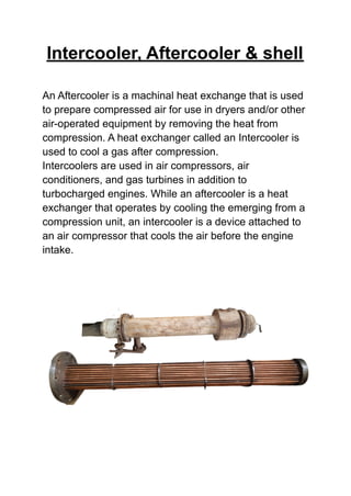 Intercooler, Aftercooler & shell
An Aftercooler is a machinal heat exchange that is used
to prepare compressed air for use in dryers and/or other
air-operated equipment by removing the heat from
compression. A heat exchanger called an Intercooler is
used to cool a gas after compression.
Intercoolers are used in air compressors, air
conditioners, and gas turbines in addition to
turbocharged engines. While an aftercooler is a heat
exchanger that operates by cooling the emerging from a
compression unit, an intercooler is a device attached to
an air compressor that cools the air before the engine
intake.
 