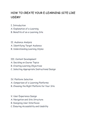 HOW TO CREATE YOUR E-LEARNING SITE LIKE
UDEMY
I. Introduction
A. Explanation of e-Learning
B. Benefits of an e-Learning Site
II. Audience Analysis
A. Identifying Target Audience
B. Understanding Learning Styles
III. Content Development
A. Deciding on Course Topics
B. Creating Learning Objectives
C. Selecting Appropriate Instructional Design
IV. Platform Selection
A. Comparison of e-Learning Platforms
B. Choosing the Right Platform for Your Site
V. User Experience Design
A. Navigation and Site Structure
B. Designing User Interfaces
C. Ensuring Accessibility and Usability
 