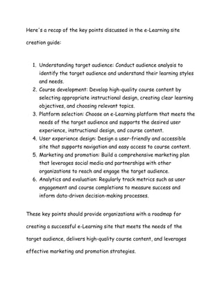 Here's a recap of the key points discussed in the e-Learning site
creation guide:
1. Understanding target audience: Conduc...