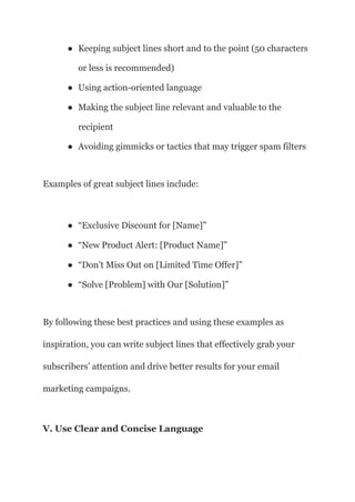 ● Keeping subject lines short and to the point (50 characters
or less is recommended)
● Using action-oriented language
● Making the subject line relevant and valuable to the
recipient
● Avoiding gimmicks or tactics that may trigger spam filters
Examples of great subject lines include:
● “Exclusive Discount for [Name]”
● “New Product Alert: [Product Name]”
● “Don’t Miss Out on [Limited Time Offer]”
● “Solve [Problem] with Our [Solution]”
By following these best practices and using these examples as
inspiration, you can write subject lines that effectively grab your
subscribers’ attention and drive better results for your email
marketing campaigns.
V. Use Clear and Concise Language
 