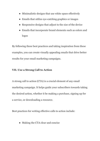 ● Minimalistic designs that use white space effectively
● Emails that utilize eye-catching graphics or images
● Responsive designs that adjust to the size of the device
● Emails that incorporate brand elements such as colors and
logos
By following these best practices and taking inspiration from these
examples, you can create visually appealing emails that drive better
results for your email marketing campaigns.
VII. Use a Strong Call to Action
A strong call to action (CTA) is a crucial element of any email
marketing campaign. It helps guide your subscribers towards taking
the desired action, whether it be making a purchase, signing up for
a service, or downloading a resource.
Best practices for writing effective calls to action include:
● Making the CTA clear and concise
 