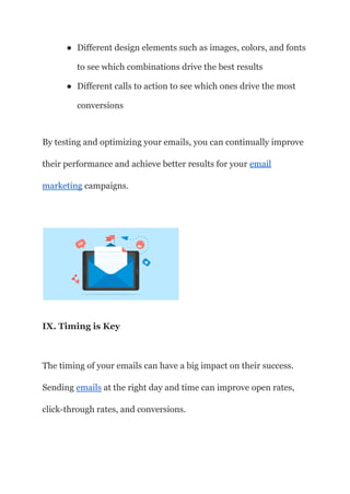 ● Different design elements such as images, colors, and fonts
to see which combinations drive the best results
● Different calls to action to see which ones drive the most
conversions
By testing and optimizing your emails, you can continually improve
their performance and achieve better results for your email
marketing campaigns.
IX. Timing is Key
The timing of your emails can have a big impact on their success.
Sending emails at the right day and time can improve open rates,
click-through rates, and conversions.
 