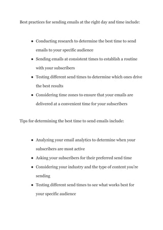 Best practices for sending emails at the right day and time include:
● Conducting research to determine the best time to send
emails to your specific audience
● Sending emails at consistent times to establish a routine
with your subscribers
● Testing different send times to determine which ones drive
the best results
● Considering time zones to ensure that your emails are
delivered at a convenient time for your subscribers
Tips for determining the best time to send emails include:
● Analyzing your email analytics to determine when your
subscribers are most active
● Asking your subscribers for their preferred send time
● Considering your industry and the type of content you’re
sending
● Testing different send times to see what works best for
your specific audience
 