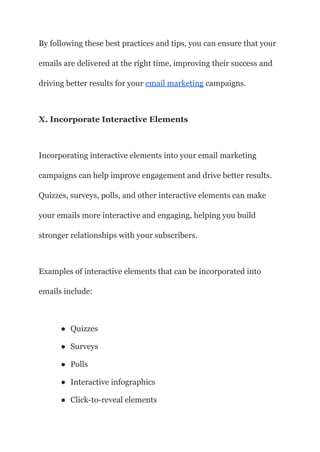 By following these best practices and tips, you can ensure that your
emails are delivered at the right time, improving their success and
driving better results for your email marketing campaigns.
X. Incorporate Interactive Elements
Incorporating interactive elements into your email marketing
campaigns can help improve engagement and drive better results.
Quizzes, surveys, polls, and other interactive elements can make
your emails more interactive and engaging, helping you build
stronger relationships with your subscribers.
Examples of interactive elements that can be incorporated into
emails include:
● Quizzes
● Surveys
● Polls
● Interactive infographics
● Click-to-reveal elements
 
