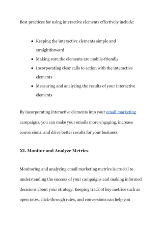 Best practices for using interactive elements effectively include:
● Keeping the interactive elements simple and
straightforward
● Making sure the elements are mobile-friendly
● Incorporating clear calls to action with the interactive
elements
● Measuring and analyzing the results of your interactive
elements
By incorporating interactive elements into your email marketing
campaigns, you can make your emails more engaging, increase
conversions, and drive better results for your business.
XI. Monitor and Analyze Metrics
Monitoring and analyzing email marketing metrics is crucial to
understanding the success of your campaigns and making informed
decisions about your strategy. Keeping track of key metrics such as
open rates, click-through rates, and conversions can help you
 