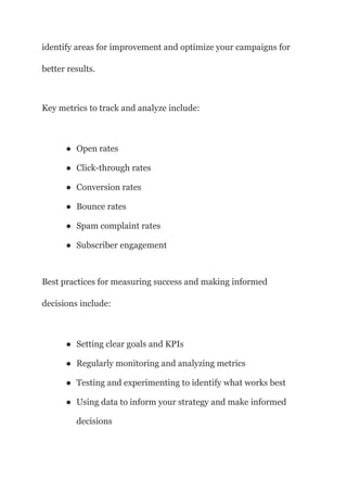 identify areas for improvement and optimize your campaigns for
better results.
Key metrics to track and analyze include:
● Open rates
● Click-through rates
● Conversion rates
● Bounce rates
● Spam complaint rates
● Subscriber engagement
Best practices for measuring success and making informed
decisions include:
● Setting clear goals and KPIs
● Regularly monitoring and analyzing metrics
● Testing and experimenting to identify what works best
● Using data to inform your strategy and make informed
decisions
 
