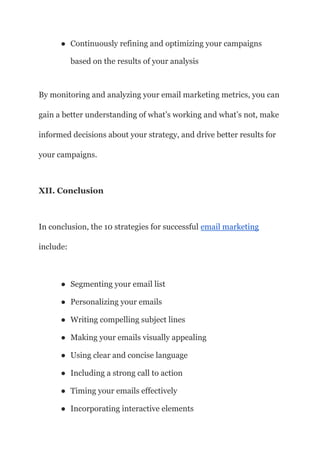 ● Continuously refining and optimizing your campaigns
based on the results of your analysis
By monitoring and analyzing your email marketing metrics, you can
gain a better understanding of what’s working and what’s not, make
informed decisions about your strategy, and drive better results for
your campaigns.
XII. Conclusion
In conclusion, the 10 strategies for successful email marketing
include:
● Segmenting your email list
● Personalizing your emails
● Writing compelling subject lines
● Making your emails visually appealing
● Using clear and concise language
● Including a strong call to action
● Timing your emails effectively
● Incorporating interactive elements
 