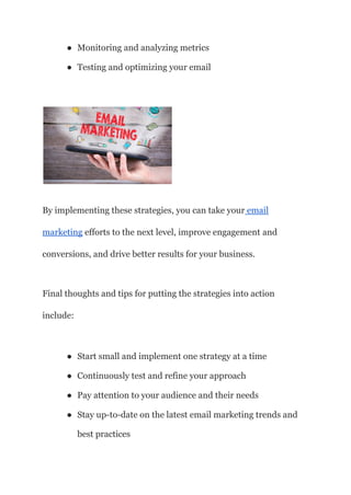 ● Monitoring and analyzing metrics
● Testing and optimizing your email
By implementing these strategies, you can take your email
marketing efforts to the next level, improve engagement and
conversions, and drive better results for your business.
Final thoughts and tips for putting the strategies into action
include:
● Start small and implement one strategy at a time
● Continuously test and refine your approach
● Pay attention to your audience and their needs
● Stay up-to-date on the latest email marketing trends and
best practices
 