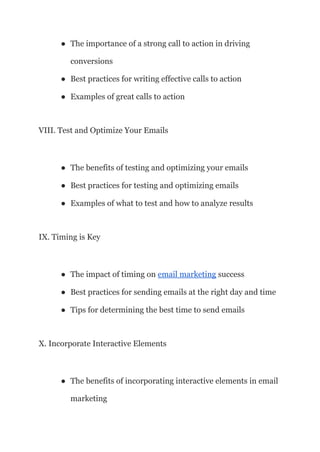 ● The importance of a strong call to action in driving
conversions
● Best practices for writing effective calls to action
● Examples of great calls to action
VIII. Test and Optimize Your Emails
● The benefits of testing and optimizing your emails
● Best practices for testing and optimizing emails
● Examples of what to test and how to analyze results
IX. Timing is Key
● The impact of timing on email marketing success
● Best practices for sending emails at the right day and time
● Tips for determining the best time to send emails
X. Incorporate Interactive Elements
● The benefits of incorporating interactive elements in email
marketing
 