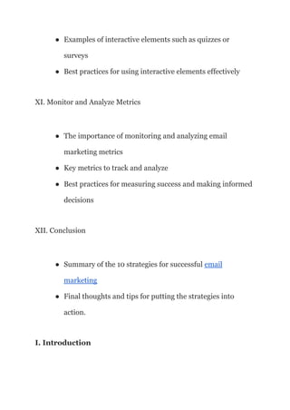 ● Examples of interactive elements such as quizzes or
surveys
● Best practices for using interactive elements effectively
XI. Monitor and Analyze Metrics
● The importance of monitoring and analyzing email
marketing metrics
● Key metrics to track and analyze
● Best practices for measuring success and making informed
decisions
XII. Conclusion
● Summary of the 10 strategies for successful email
marketing
● Final thoughts and tips for putting the strategies into
action.
I. Introduction
 