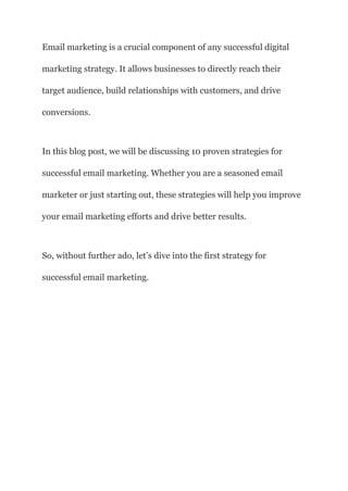 Email marketing is a crucial component of any successful digital
marketing strategy. It allows businesses to directly reach their
target audience, build relationships with customers, and drive
conversions.
In this blog post, we will be discussing 10 proven strategies for
successful email marketing. Whether you are a seasoned email
marketer or just starting out, these strategies will help you improve
your email marketing efforts and drive better results.
So, without further ado, let’s dive into the first strategy for
successful email marketing.
 
