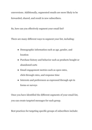 conversions. Additionally, segmented emails are more likely to be
forwarded, shared, and result in new subscribers.
So, how can you effectively segment your email list?
There are many different ways to segment your list, including:
● Demographic information such as age, gender, and
location
● Purchase history and behavior such as products bought or
abandoned carts
● Email engagement metrics such as open rates,
click-through rates, and response time
● Interests and preferences as expressed through opt-in
forms or surveys
Once you have identified the different segments of your email list,
you can create targeted messages for each group.
Best practices for targeting specific groups of subscribers include:
 