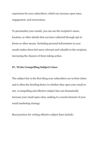 experience for your subscribers, which can increase open rates,
engagement, and conversions.
To personalize your emails, you can use the recipient’s name,
location, or other details that you have collected through opt-in
forms or other means. Including personal information in your
emails makes them feel more relevant and valuable to the recipient,
increasing the chances of them taking action.
IV. Write Compelling Subject Lines
The subject line is the first thing your subscribers see in their inbox
and is often the deciding factor in whether they open your email or
not. A compelling and effective subject line can dramatically
increase your email open rates, making it a crucial element of your
email marketing strategy.
Best practices for writing effective subject lines include:
 