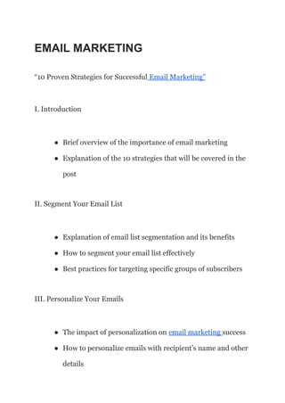 EMAIL MARKETING
“10 Proven Strategies for Successful Email Marketing”
I. Introduction
● Brief overview of the importance of email marketing
● Explanation of the 10 strategies that will be covered in the
post
II. Segment Your Email List
● Explanation of email list segmentation and its benefits
● How to segment your email list effectively
● Best practices for targeting specific groups of subscribers
III. Personalize Your Emails
● The impact of personalization on email marketing success
● How to personalize emails with recipient’s name and other
details
 