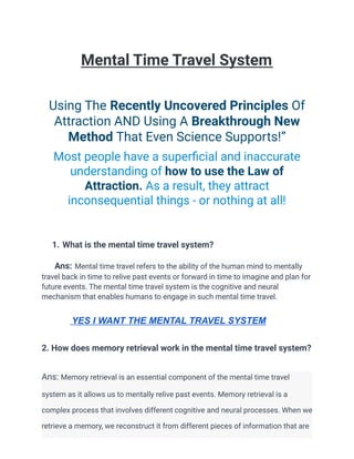 Mental Time Travel System
Using The Recently Uncovered Principles Of
Attraction AND Using A Breakthrough New
Method That Even Science Supports!”
Most people have a superficial and inaccurate
understanding of how to use the Law of
Attraction. As a result, they attract
inconsequential things - or nothing at all!
1. What is the mental time travel system?
Ans: Mental time travel refers to the ability of the human mind to mentally
travel back in time to relive past events or forward in time to imagine and plan for
future events. The mental time travel system is the cognitive and neural
mechanism that enables humans to engage in such mental time travel.
YES I WANT THE MENTAL TRAVEL SYSTEM
2. How does memory retrieval work in the mental time travel system?
Ans: Memory retrieval is an essential component of the mental time travel
system as it allows us to mentally relive past events. Memory retrieval is a
complex process that involves different cognitive and neural processes. When we
retrieve a memory, we reconstruct it from different pieces of information that are
 