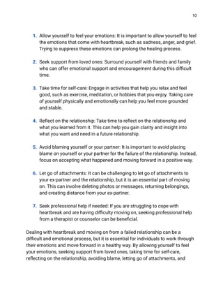 10
1. Allow yourself to feel your emotions: It is important to allow yourself to feel
the emotions that come with heartbreak, such as sadness, anger, and grief.
Trying to suppress these emotions can prolong the healing process.
2. Seek support from loved ones: Surround yourself with friends and family
who can offer emotional support and encouragement during this difficult
time.
3. Take time for self-care: Engage in activities that help you relax and feel
good, such as exercise, meditation, or hobbies that you enjoy. Taking care
of yourself physically and emotionally can help you feel more grounded
and stable.
4. Reflect on the relationship: Take time to reflect on the relationship and
what you learned from it. This can help you gain clarity and insight into
what you want and need in a future relationship.
5. Avoid blaming yourself or your partner: It is important to avoid placing
blame on yourself or your partner for the failure of the relationship. Instead,
focus on accepting what happened and moving forward in a positive way.
6. Let go of attachments: It can be challenging to let go of attachments to
your ex-partner and the relationship, but it is an essential part of moving
on. This can involve deleting photos or messages, returning belongings,
and creating distance from your ex-partner.
7. Seek professional help if needed: If you are struggling to cope with
heartbreak and are having difficulty moving on, seeking professional help
from a therapist or counselor can be beneficial.
Dealing with heartbreak and moving on from a failed relationship can be a
difficult and emotional process, but it is essential for individuals to work through
their emotions and move forward in a healthy way. By allowing yourself to feel
your emotions, seeking support from loved ones, taking time for self-care,
reflecting on the relationship, avoiding blame, letting go of attachments, and
 