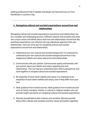 11
seeking professional help if needed, individuals can heal and move on from
heartbreak in a positive way.
9. Navigating cultural and societal expectations around love and
relationships
Navigating cultural and societal expectations around love and relationships can
be a complex and challenging process. Different cultures and societies have their
own unique values and beliefs about what love and relationships should look like,
and these expectations can influence the way individuals approach their own
relationships. Here are some tips for navigating cultural and societal
expectations around love and relationships:
1. Understand your own cultural and societal background: It is important to
understand your own cultural and societal background and how it has
shaped your beliefs and values about love and relationships.
2. Communicate with your partner: Communicate openly and honestly with
your partner about your beliefs and values regarding love and
relationships. This can help you understand each other's perspectives and
work together to navigate cultural and societal expectations.
3. Be respectful of each other's beliefs and values: It is important to be
respectful of each other's beliefs and values, even if they differ from your
own.
4. Seek guidance from trusted sources: Seek guidance from trusted sources
such as family members, friends, or cultural or religious leaders who can
provide insight and advice on navigating cultural and societal expectations.
5. Educate yourself about other cultures and societies: Educate yourself
about other cultures and societies and their values and beliefs regarding
 