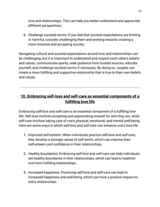12
love and relationships. This can help you better understand and appreciate
different perspectives.
6. Challenge societal norms: If you feel that societal expectations are limiting
or harmful, consider challenging them and working towards creating a
more inclusive and accepting society.
Navigating cultural and societal expectations around love and relationships can
be challenging, but it is important to understand and respect each other's beliefs
and values, communicate openly, seek guidance from trusted sources, educate
yourself, and challenge societal norms if necessary. By doing so, couples can
create a more fulfilling and supportive relationship that is true to their own beliefs
and values.
10. Embracing self-love and self-care as essential components of a
fulfilling love life
Embracing self-love and self-care is an essential component of a fulfilling love
life. Self-love involves accepting and appreciating oneself for who they are, while
self-care involves taking care of one's physical, emotional, and mental well-being.
Here are some ways in which self-love and self-care can enhance one's love life:
1. Improved self-esteem: When individuals practice self-love and self-care,
they develop a stronger sense of self-worth, which can improve their
self-esteem and confidence in their relationships.
2. Healthy boundaries: Embracing self-love and self-care can help individuals
set healthy boundaries in their relationships, which can lead to healthier
and more fulfilling relationships.
3. Increased happiness: Practicing self-love and self-care can lead to
increased happiness and well-being, which can have a positive impact on
one's relationships.
 