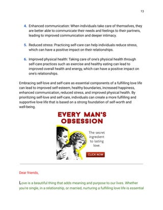 13
4. Enhanced communication: When individuals take care of themselves, they
are better able to communicate their needs and feelings to their partners,
leading to improved communication and deeper intimacy.
5. Reduced stress: Practicing self-care can help individuals reduce stress,
which can have a positive impact on their relationships.
6. Improved physical health: Taking care of one's physical health through
self-care practices such as exercise and healthy eating can lead to
improved overall health and energy, which can have a positive impact on
one's relationships.
Embracing self-love and self-care as essential components of a fulfilling love life
can lead to improved self-esteem, healthy boundaries, increased happiness,
enhanced communication, reduced stress, and improved physical health. By
prioritizing self-love and self-care, individuals can create a more fulfilling and
supportive love life that is based on a strong foundation of self-worth and
well-being.
Dear friends,
Love is a beautiful thing that adds meaning and purpose to our lives. Whether
you're single, in a relationship, or married, nurturing a fulfilling love life is essential
 