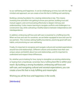 14
to our well-being and happiness. It can be challenging at times, but with the right
mindset and approach, we can create a love life that is fulfilling and satisfying.
Building a strong foundation for a lasting relationship is key. This means
investing time and effort into getting to know your partner, building trust and
mutual support, and communicating effectively to deepen intimacy and
understanding. It also means learning to navigate conflicts and challenges in a
constructive way, while cultivating a healthy balance between independence and
interdependence.
In addition, embracing self-love and self-care is essential to a fulfilling love life.
When we love and care for ourselves, we are better equipped to love and care for
our partners. This involves setting healthy boundaries, practicing good self-care
habits, and prioritizing our own well-being.
Finally, it's important to recognize and navigate cultural and societal expectations
around love and relationships. Different cultures and societies have their own
unique values and beliefs about love and relationships, and it's important to
understand and respect these differences.
So, whether you're looking for love, trying to strengthen an existing relationship,
or healing from a heartbreak, remember that a fulfilling love life is within your
reach. By building a strong foundation, embracing self-love and
self-care, and navigating cultural and societal expectations, you can
create a love life that is truly fulfilling and meaningful.
Wishing you all the love and happiness in the world,
[Akhilendra]
 