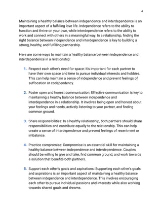 4
Maintaining a healthy balance between independence and interdependence is an
important aspect of a fulfilling love life. Independence refers to the ability to
function and thrive on your own, while interdependence refers to the ability to
work and connect with others in a meaningful way. In a relationship, finding the
right balance between independence and interdependence is key to building a
strong, healthy, and fulfilling partnership.
Here are some ways to maintain a healthy balance between independence and
interdependence in a relationship:
1. Respect each other's need for space: It's important for each partner to
have their own space and time to pursue individual interests and hobbies.
This can help maintain a sense of independence and prevent feelings of
suffocation or codependency.
2. Foster open and honest communication: Effective communication is key to
maintaining a healthy balance between independence and
interdependence in a relationship. It involves being open and honest about
your feelings and needs, actively listening to your partner, and finding
common ground.
3. Share responsibilities: In a healthy relationship, both partners should share
responsibilities and contribute equally to the relationship. This can help
create a sense of interdependence and prevent feelings of resentment or
imbalance.
4. Practice compromise: Compromise is an essential skill for maintaining a
healthy balance between independence and interdependence. Couples
should be willing to give and take, find common ground, and work towards
a solution that benefits both partners.
5. Support each other's goals and aspirations: Supporting each other's goals
and aspirations is an important aspect of maintaining a healthy balance
between independence and interdependence. This involves encouraging
each other to pursue individual passions and interests while also working
towards shared goals and dreams.
 