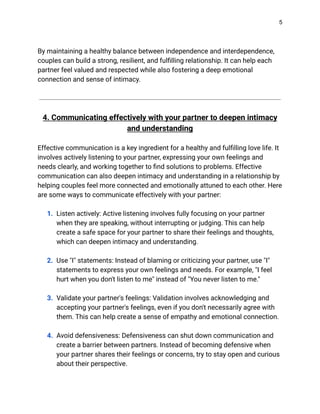 5
By maintaining a healthy balance between independence and interdependence,
couples can build a strong, resilient, and fulfilling relationship. It can help each
partner feel valued and respected while also fostering a deep emotional
connection and sense of intimacy.
4. Communicating effectively with your partner to deepen intimacy
and understanding
Effective communication is a key ingredient for a healthy and fulfilling love life. It
involves actively listening to your partner, expressing your own feelings and
needs clearly, and working together to find solutions to problems. Effective
communication can also deepen intimacy and understanding in a relationship by
helping couples feel more connected and emotionally attuned to each other. Here
are some ways to communicate effectively with your partner:
1. Listen actively: Active listening involves fully focusing on your partner
when they are speaking, without interrupting or judging. This can help
create a safe space for your partner to share their feelings and thoughts,
which can deepen intimacy and understanding.
2. Use "I" statements: Instead of blaming or criticizing your partner, use "I"
statements to express your own feelings and needs. For example, "I feel
hurt when you don't listen to me" instead of "You never listen to me."
3. Validate your partner's feelings: Validation involves acknowledging and
accepting your partner's feelings, even if you don't necessarily agree with
them. This can help create a sense of empathy and emotional connection.
4. Avoid defensiveness: Defensiveness can shut down communication and
create a barrier between partners. Instead of becoming defensive when
your partner shares their feelings or concerns, try to stay open and curious
about their perspective.
 
