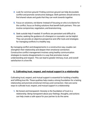 7
4. Look for common ground: Finding common ground can help de-escalate
conflict and promote constructive dialogue. Both partners should strive to
find shared values and goals that they can work towards together.
5. Focus on solutions, not blame: Instead of focusing on who is to blame for
the conflict, focus on finding solutions that benefit both partners. This can
involve compromise, negotiation, and brainstorming.
6. Seek outside help if needed: If conflicts are persistent and difficult to
resolve, seeking the guidance of a therapist or counselor can be helpful.
They can provide an objective perspective and offer tools and strategies
for managing conflicts in a healthy way.
By managing conflict and disagreements in a constructive way, couples can
strengthen their relationship and deepen their emotional connection.
Constructive conflict management involves using healthy communication
strategies to resolve disagreements in a way that promotes mutual
understanding and respect. This can lead to greater intimacy, trust, and overall
satisfaction in a love life.
6. Cultivating trust, respect, and mutual support in a relationship
Cultivating trust, respect, and mutual support is essential for building a healthy
and fulfilling love life. These qualities help create a strong foundation for a lasting
relationship and promote emotional intimacy and connection. Here are some
ways to cultivate trust, respect, and mutual support in a relationship:
1. Be honest and transparent: Honesty is the foundation of trust in a
relationship. Being transparent about your feelings, thoughts, and actions
can help create a safe space for your partner to do the same.
 