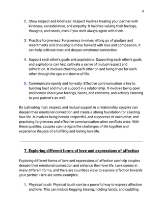 8
2. Show respect and kindness: Respect involves treating your partner with
kindness, consideration, and empathy. It involves valuing their feelings,
thoughts, and needs, even if you don't always agree with them.
3. Practice forgiveness: Forgiveness involves letting go of grudges and
resentments and choosing to move forward with love and compassion. It
can help cultivate trust and deepen emotional connection.
4. Support each other's goals and aspirations: Supporting each other's goals
and aspirations can help cultivate a sense of mutual respect and
admiration. It involves cheering each other on and being there for each
other through the ups and downs of life.
5. Communicate openly and honestly: Effective communication is key to
building trust and mutual support in a relationship. It involves being open
and honest about your feelings, needs, and concerns, and actively listening
to your partner's as well.
By cultivating trust, respect, and mutual support in a relationship, couples can
deepen their emotional connection and create a strong foundation for a lasting
love life. It involves being honest, respectful, and supportive of each other, and
practicing forgiveness and effective communication when conflicts arise. With
these qualities, couples can navigate the challenges of life together and
experience the joys of a fulfilling and lasting love life.
7. Exploring different forms of love and expressions of affection
Exploring different forms of love and expressions of affection can help couples
deepen their emotional connection and enhance their love life. Love comes in
many different forms, and there are countless ways to express affection towards
your partner. Here are some examples:
1. Physical touch: Physical touch can be a powerful way to express affection
and love. This can include hugging, kissing, holding hands, and cuddling.
 