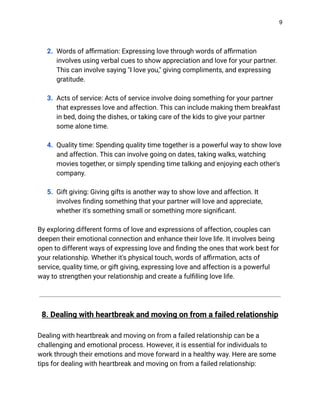 9
2. Words of affirmation: Expressing love through words of affirmation
involves using verbal cues to show appreciation and love for your partner.
This can involve saying "I love you," giving compliments, and expressing
gratitude.
3. Acts of service: Acts of service involve doing something for your partner
that expresses love and affection. This can include making them breakfast
in bed, doing the dishes, or taking care of the kids to give your partner
some alone time.
4. Quality time: Spending quality time together is a powerful way to show love
and affection. This can involve going on dates, taking walks, watching
movies together, or simply spending time talking and enjoying each other's
company.
5. Gift giving: Giving gifts is another way to show love and affection. It
involves finding something that your partner will love and appreciate,
whether it's something small or something more significant.
By exploring different forms of love and expressions of affection, couples can
deepen their emotional connection and enhance their love life. It involves being
open to different ways of expressing love and finding the ones that work best for
your relationship. Whether it's physical touch, words of affirmation, acts of
service, quality time, or gift giving, expressing love and affection is a powerful
way to strengthen your relationship and create a fulfilling love life.
8. Dealing with heartbreak and moving on from a failed relationship
Dealing with heartbreak and moving on from a failed relationship can be a
challenging and emotional process. However, it is essential for individuals to
work through their emotions and move forward in a healthy way. Here are some
tips for dealing with heartbreak and moving on from a failed relationship:
 