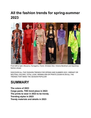 All the fashion trends for spring-summer
2023
From left to right: Altuzarra, Ferragamo, Fendi, Christian Dior, Victoria Beckham and Sportmax
fashion shows
DISCOVER ALL THE FASHION TRENDS FOR SPRING AND SUMMER 2023. VIBRANT OR
NEUTRAL COLORS, TOTAL LOOK, MINIMALISM OR PRINTS ZOOM IN ON ALL THE
TRENDS THAT MAKE THE SEASON POPULAR!
SUMMARY
The colors of 2023
Cargo pants, THE trend piece in 2023
The prints to wear in 2023 to be trendy
Trending styles in 2023
Trendy materials and details in 2023
 