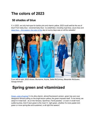 The colors of 2023
50 shades of blue
If, in 2022, we only had eyes for barbie pink and vitamin yellow, 2023 could well be the era of
blue! From baby blue - renamed baby blue - to cobalt blue, including royal blue, azure blue and
deep blue… this season, the color of the sky on sunny days was on all the catwalks!
From left to right, SS23 shows: Blumarine, Koché, Stella McCartney, Alexander McQueen,
Giorgio Armani
Spring green and vitaminized
Green, color of spring? In its ultra-vitamin, almost fluorescent version, green has won over
designers! Almost pulling on the bright lemon yellow, the green imposes itself. To be trendy, we
adopt it in total look - as on the Versace, Sportmax, Fendi parades - or even in small more
subtle touches. And if neon green is the most 'in', light green, whether it's more pastel mint
green or more spring-like and sustained, is all right this season!
 