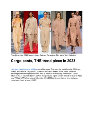 From left to right, SS23 fashion shows: Balmain, Ferragamo, Max Mara, Tod's, Valentino
Cargo pants, THE trend piece in 2023
Last year, it was the micro skirt that won all the votes! This year, star pants from the 2000s are
making a comeback: cargo pants , loose and with patch pockets on the thighs, have the
advantage of enhancing all silhouettes and, as a bonus, of being very comfortable ! Do we
adopt it? Yes, if we are to believe fashion designers and it-girls who are already in favor of these
very Y2K pants! The low waist, another star of the 2000s and came back in force last year,
remains as trendy as ever in 2023.
 