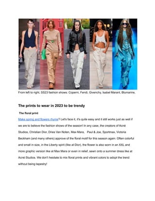 From left to right, SS23 fashion shows: Coperni, Fendi, Givenchy, Isabel Marant, Blumarine,
The prints to wear in 2023 to be trendy
The floral print
Make spring and flowers rhyme? Let's face it, it's quite easy and it still works just as well if
we are to believe the fashion shows of the season! In any case, the creators of Acné
Studios, Christian Dior, Dries Van Noten, Max Mara, Paul & Joe, Sportmax, Victoria
Beckham (and many others) approve of the floral motif for this season again. Often colorful
and small in size, in the Liberty spirit (like at Dior), the flower is also worn in an XXL and
more graphic version like at Max Mara or even in relief, sewn onto a summer dress like at
Acné Studios. We don't hesitate to mix floral prints and vibrant colors to adopt the trend
without being tapestry!
 