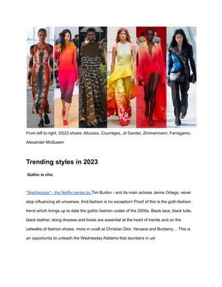 From left to right, SS23 shows: Altuzara, Courrèges, Jil Sander, Zimmermann, Ferragamo,
Alexander McQueen
Trending styles in 2023
Gothic is chic
"Wednesday" - the Netflix series by Tim Burton - and its main actress Jenna Ortega, never
stop influencing all universes. And fashion is no exception! Proof of this is the goth-fashion
trend which brings up to date the gothic fashion codes of the 2000s. Black lace, black tulle,
black leather, slong dresses and boots are essential at the heart of trends and on the
catwalks of fashion shows. more in vusB at Christian Dior, Versace and Burberry… This is
an opportunity to unleash the Wednesday Addams that slumbers in us!
 