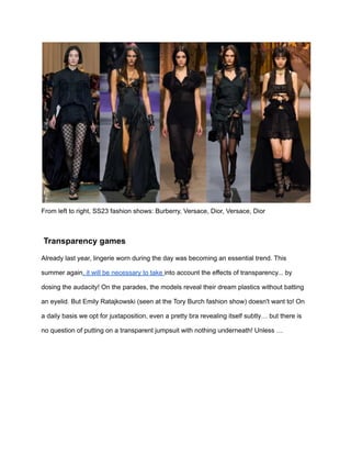 From left to right, SS23 fashion shows: Burberry, Versace, Dior, Versace, Dior
Transparency games
Already last year, lingerie worn during the day was becoming an essential trend. This
summer again, it will be necessary to take into account the effects of transparency... by
dosing the audacity! On the parades, the models reveal their dream plastics without batting
an eyelid. But Emily Ratajkowski (seen at the Tory Burch fashion show) doesn't want to! On
a daily basis we opt for juxtaposition, even a pretty bra revealing itself subtly… but there is
no question of putting on a transparent jumpsuit with nothing underneath! Unless …
 