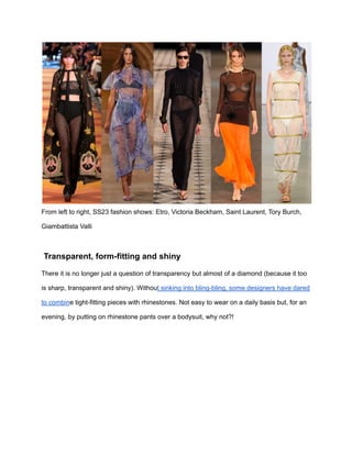 From left to right, SS23 fashion shows: Etro, Victoria Beckham, Saint Laurent, Tory Burch,
Giambattista Valli
Transparent, form-fitting and shiny
There it is no longer just a question of transparency but almost of a diamond (because it too
is sharp, transparent and shiny). Without sinking into bling-bling, some designers have dared
to combine tight-fitting pieces with rhinestones. Not easy to wear on a daily basis but, for an
evening, by putting on rhinestone pants over a bodysuit, why not?!
 