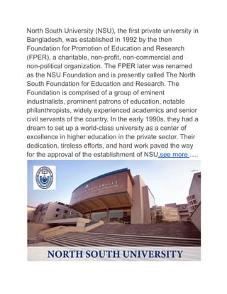 North South University (NSU), the first private university in
Bangladesh, was established in 1992 by the then
Foundation for Promotion of Education and Research
(FPER), a charitable, non-profit, non-commercial and
non-political organization. The FPER later was renamed
as the NSU Foundation and is presently called The North
South Foundation for Education and Research. The
Foundation is comprised of a group of eminent
industrialists, prominent patrons of education, notable
philanthropists, widely experienced academics and senior
civil servants of the country. In the early 1990s, they had a
dream to set up a world-class university as a center of
excellence in higher education in the private sector. Their
dedication, tireless efforts, and hard work paved the way
for the approval of the establishment of NSU.see more ….
 
