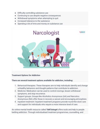 ● Difficulty controlling substance use
● Continuing to use despite negative consequences
● Withdrawal symptoms when attempting to quit
● Increased tolerance to the substance
● Spending a lot of time and money on substance use
Treatment Options for Addiction
There are several treatment options available for addiction, including:
1. Behavioral therapies: These therapies aim to help individuals identify and change
unhealthy behaviors and thought patterns that contribute to addiction.
2. Medicine: Medication can be used to control cravings, lessen withdrawal
symptoms, and stop recurrence.
3. Support groups: Groups like Alcoholics Anonymous (AA) and Narcotics
Anonymous (NA) offer those in recovery a secure and encouraging atmosphere.
4. Inpatient treatment: Inpatient treatment programs provide round-the-clock care
and support for individuals who require a more intensive level of care.
An online mental health resource called TalkToAngel offers tools and help to people
battling addiction. Through individualised treatment programmes, counselling, and
 