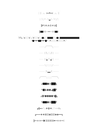 ┊┊▏╭╮▕━┻━▏╭╮▕┊
┊┊╲╰╯┈╲▂╱┈╰╯╱┊
╠Ｐ Ｉ Ｋ Ａ Ｃ Ｈ Ｕ╣
╠▇▇╬╬─►◄─╬╬▇▇╣
٩L╱◢╱╱╱◣╲╱◢╲╲╲◣╲ ◢▇◣╱╱▇▇▇▇╲╲◢▇◣ ▇▇▇▇▇▇▇▇▇▇▇▇▇▇
◥▇◤◥◤◥▇▇◤◥◤◥▇◤ ╲◥╲╲╲╲◥◤╱╱╱╱◤╱
┈┈┈┈╱▔▔▔▔╲┈┈┈┈
┈┈┈▕▕╲┊┊╱▏▏┈┈┈
┈┈┈▕▕▂╱╲▂▏▏┈┈┈
┈┈┈┈╲┊┊┊┊╱┈┈┈┈
┈┈┈┈▕╲▂▂╱▏┈┈┈┈
╱▔▔▔▔┊┊┊┊▔▔▔▔╲
┏███🅵🄱███┓
┗█▓◣🅼🅢◢▓█┛
┏▓◤🆂🅐🆁🅐◥▓┓
┗███🆀🄽███┛
╔╬═─╰╭❆☬❆╮╯─═╬╗
╔━━❖❖🄼🄸❁🅂🅂❖❖━━╗
╠━✫✫━❥🅂🄰🅁🄰￭━✫✫━╣
 